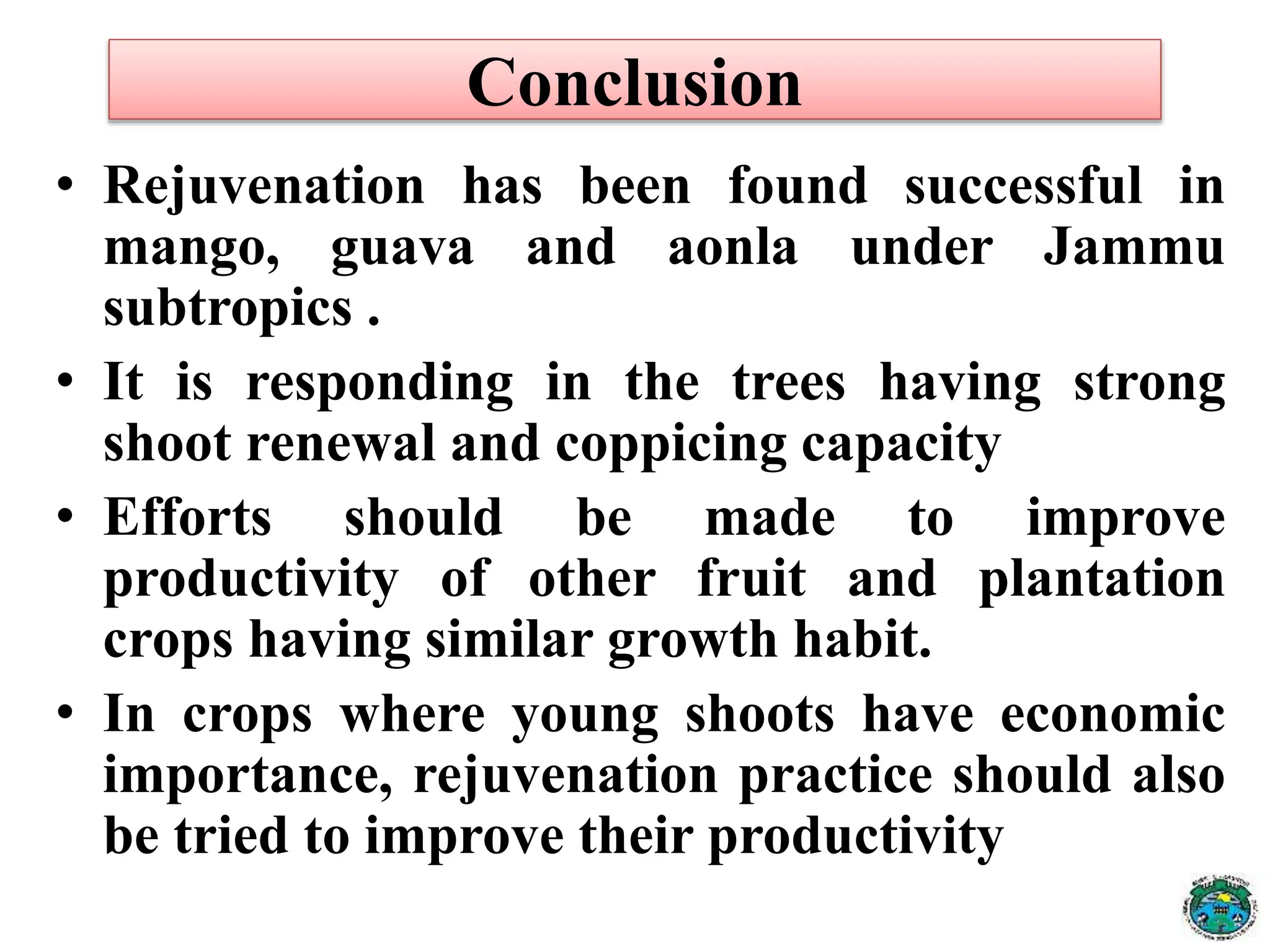 • Rejuvenation has been found successful in
mango, guava and aonla under Jammu
subtropics .
• It is responding in the trees having strong
shoot renewal and coppicing capacity
• Efforts should be made to improve
productivity of other fruit and plantation
crops having similar growth habit.
• In crops where young shoots have economic
importance, rejuvenation practice should also
be tried to improve their productivity
Conclusion
 