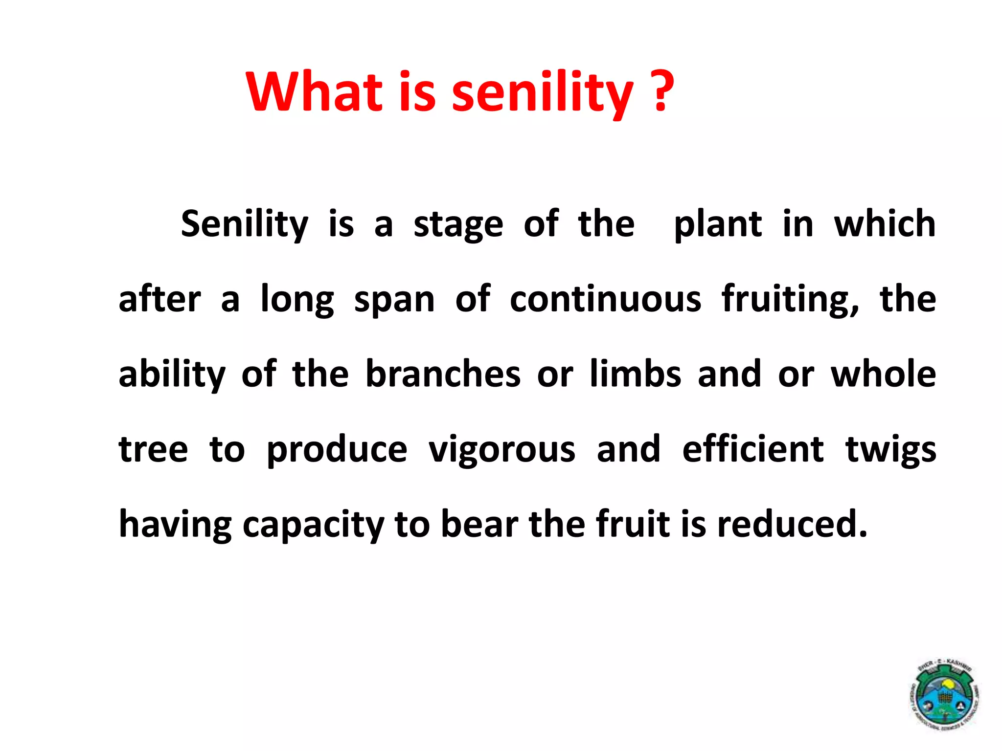 Senility is a stage of the plant in which
after a long span of continuous fruiting, the
ability of the branches or limbs and or whole
tree to produce vigorous and efficient twigs
having capacity to bear the fruit is reduced.
What is senility ?
 