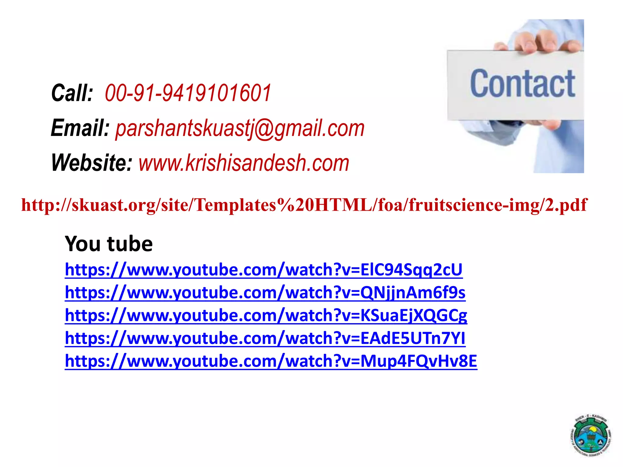 Call: 00-91-9419101601
Email: parshantskuastj@gmail.com
Website: www.krishisandesh.com
http://skuast.org/site/Templates%20HTML/foa/fruitscience-img/2.pdf
You tube
https://www.youtube.com/watch?v=ElC94Sqq2cU
https://www.youtube.com/watch?v=QNjjnAm6f9s
https://www.youtube.com/watch?v=KSuaEjXQGCg
https://www.youtube.com/watch?v=EAdE5UTn7YI
https://www.youtube.com/watch?v=Mup4FQvHv8E
 