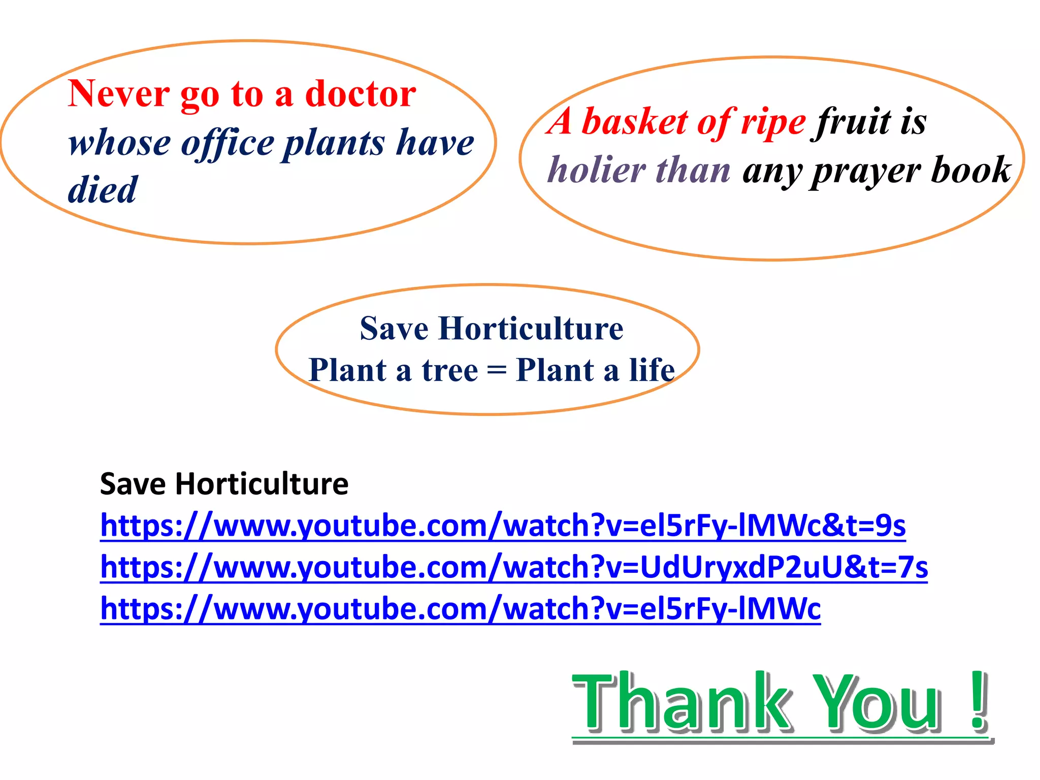 A basket of ripe fruit is
holier than any prayer book
Save Horticulture
Plant a tree = Plant a life
Never go to a doctor
whose office plants have
died
Save Horticulture
https://www.youtube.com/watch?v=el5rFy-lMWc&t=9s
https://www.youtube.com/watch?v=UdUryxdP2uU&t=7s
https://www.youtube.com/watch?v=el5rFy-lMWc
 