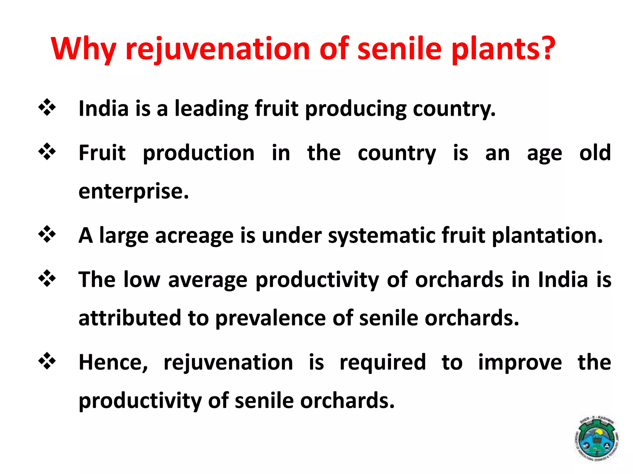 Why rejuvenation of senile plants?
 India is a leading fruit producing country.
 Fruit production in the country is an age old
enterprise.
 A large acreage is under systematic fruit plantation.
 The low average productivity of orchards in India is
attributed to prevalence of senile orchards.
 Hence, rejuvenation is required to improve the
productivity of senile orchards.
 