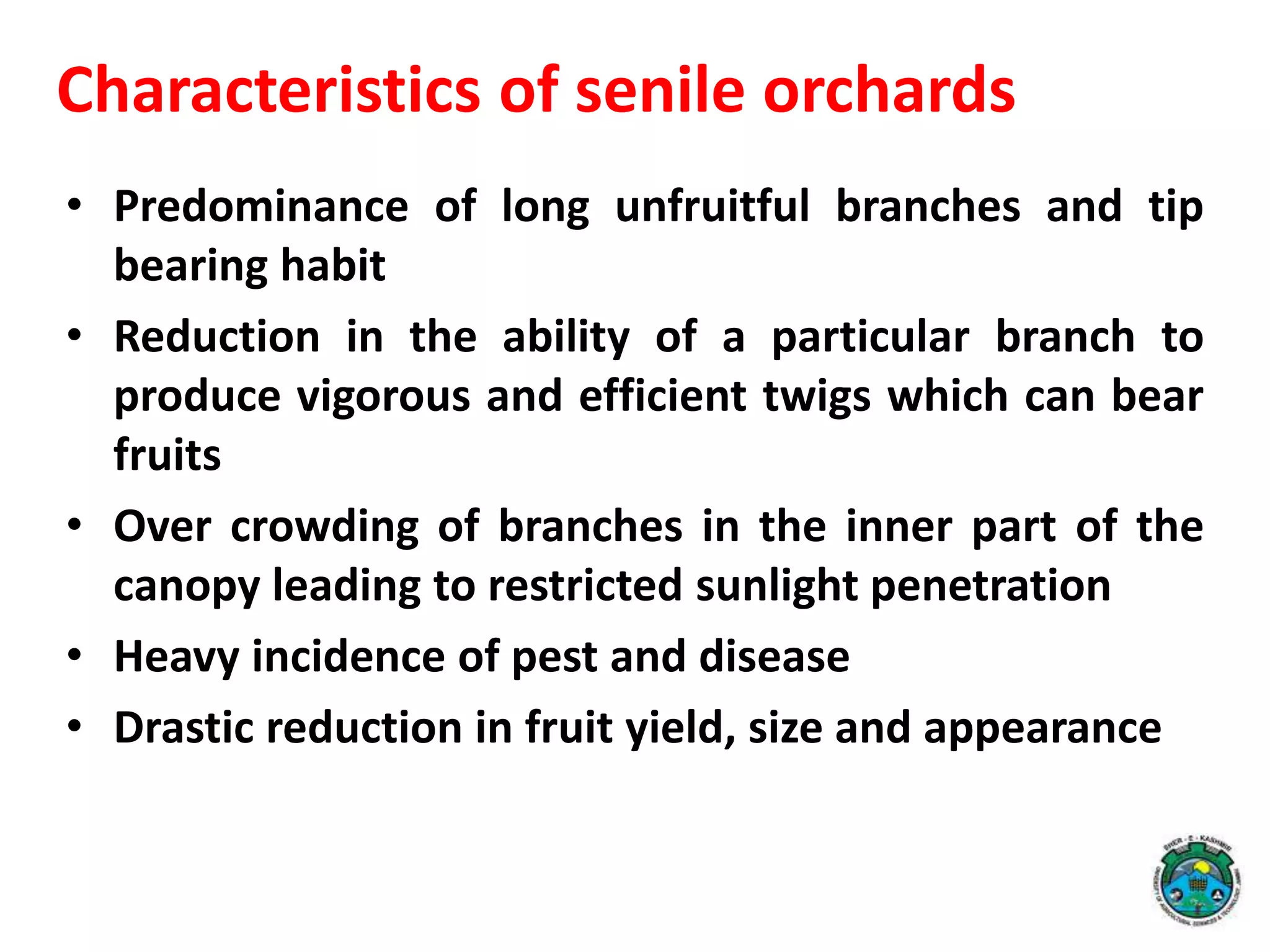 • Predominance of long unfruitful branches and tip
bearing habit
• Reduction in the ability of a particular branch to
produce vigorous and efficient twigs which can bear
fruits
• Over crowding of branches in the inner part of the
canopy leading to restricted sunlight penetration
• Heavy incidence of pest and disease
• Drastic reduction in fruit yield, size and appearance
Characteristics of senile orchards
 