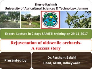 Sher-e-Kashmir
University of Agricultural Sciences & Technology, Jammu
Dr. Parshant Bakshi
Head, ACHR, Udheywalla
Rejuvenation of old/senile orchards-
A success story
Expert Lecture in 2 days SAMETI training on 29-11-2017
Presented by
 