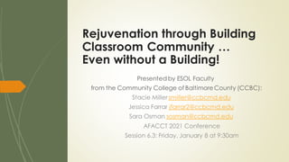 Presented by ESOL Faculty
from the Community College of Baltimore County (CCBC):
Stacie Miller smiller@ccbcmd.edu
Jessica Farrar jfarrar2@ccbcmd.edu
Sara Osman sosman@ccbcmd.edu
AFACCT 2021 Conference
Session 6.3: Friday, January 8 at 9:30am
Rejuvenation through Building
Classroom Community …
Even without a Building!
 