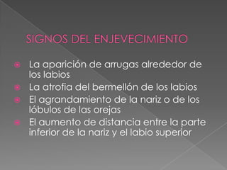 SIGNOS DEL ENJEVECIMIENTOLa aparición de arrugas alrededor de los labios La atrofia del bermellón de los labios El agrandamiento de la nariz o de los lóbulos de las orejas El aumento de distancia entre la parte inferior de la nariz y el labio superior 