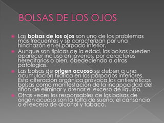 BOLSAS DE LOS OJOSLas bolsas de los ojos son uno de los problemas más frecuentes y se caracterizan por una hinchazón en el párpado inferior. 