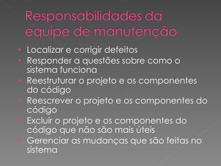 Localizar e corrigir defeitos Responder a questões sobre como o sistema funciona Reestruturar o projeto e os componentes do código Reescrever o projeto e os componentes do código Excluir o projeto e os componentes do código que não são mais úteis Gerenciar as mudanças que são feitas no sistema 