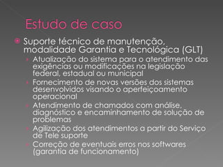 Suporte técnico de manutenção, modalidade Garantia e Tecnológica (GLT) Atualização do sistema para o atendimento das exigências ou modificações na legislação federal, estadual ou municipal Fornecimento de novas versões dos sistemas desenvolvidos visando o aperfeiçoamento operacional Atendimento de chamados com análise, diagnóstico e encaminhamento de solução de problemas Agilização dos atendimentos a partir do Serviço de Tele suporte Correção de eventuais erros nos softwares (garantia de funcionamento) 