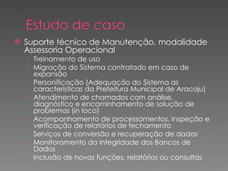 Suporte técnico de Manutenção, modalidade Assessoria Operacional Treinamento de uso Migração do Sistema contratado em caso de expansão Personificação (Adequação do Sistema as características da Prefeitura Municipal de Aracaju) Atendimento de chamados com análise, diagnóstico e encaminhamento de solução de problemas (in loco) Acompanhamento de processamentos, inspeção e verificação de relatórios de fechamento Serviços de conversão e recuperação de dados Monitoramento da integridade dos Bancos de Dados Inclusão de novas funções, relatórios ou consultas 