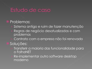 Problemas: Sistema antigo e ruim de fazer manutenção Regras de negócio desatualizadas e com problemas Contrato com a empresa não foi renovado Soluções: Transferir a maioria das funcionalidade para o FolhaNET Re-implementar outro software desktop moderno 