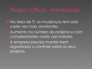 Na área de TI, as mudanças tem sido cada vez mais constantes. Aumento no número de projetos e com complexidades cada vez maiores. A empresa precisa manter bem organizado o controle sobre os seus projetos. 