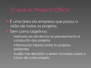 É uma área da empresa que possui a visão de todos os projetos. Tem como objetivos: Melhoria da eficiência no planejamento e condução dos projetos Informação rápida sobre os projetos existentes Auxílio nas decisões a serem tomadas sobre o futuro de cada projeto 