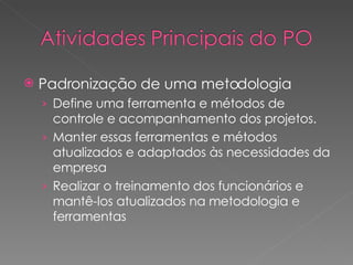 Padronização de uma metodologia Define uma ferramenta e métodos de controle e acompanhamento dos projetos. Manter essas ferramentas e métodos atualizados e adaptados às necessidades da empresa Realizar o treinamento dos funcionários e mantê-los atualizados na metodologia e ferramentas 