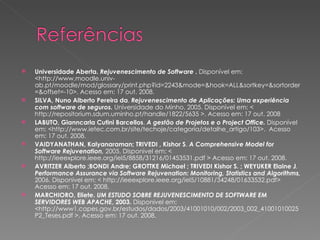 Universidade Aberta.  Rejuvenescimento de Software  .  Disponível em: <http://www.moodle.univ-ab.pt/moodle/mod/glossary/print.php?id=2243&mode=&hook=ALL&sortkey=&sortorder=&offset=-10>. Acesso em: 17 out. 2008. SILVA, Nuno Alberto Pereira da .  Rejuvenescimento de Aplicações: Uma experiência com software de seguros.  Universidade do Minho, 2005. Disponível em: < http://repositorium.sdum.uminho.pt/handle/1822/5635 >. Acesso em: 17 out. 2008 LABUTO, Gianncarla Cutini Barcellos .  A gestão de Projetos e o Project Office.  Disponível em: <http://www.ietec.com.br/site/techoje/categoria/detalhe_artigo/103>.  Acesso em: 17 out. 2008. VAIDYANATHAN, Kalyanaraman; TRIVEDI , Kishor S .  A Comprehensive Model for Software Rejuvenation,  2005. Disponivel em: < http://ieeexplore.ieee.org/iel5/8858/31216/01453531.pdf > Acesso em: 17 out. 2008. AVRITZER Alberto ;BONDI Andre; GROTTKE Michael ; TRIVEDI  Kishor S. ; WEYUKER Elaine J .  Performance Assurance via Software Rejuvenation: Monitoring, Statistics and Algorithms,  2006. Disponivel em: < http://ieeexplore.ieee.org/iel5/10881/34248/01633532.pdf> Acesso em: 17 out. 2008. MARCHIORO, Eliete.  UM ESTUDO SOBRE REJUVENESCIMENTO DE SOFTWARE EM SERVIDORES WEB APACHE , 2003.  Disponivel em: <http://www1.capes.gov.br/estudos/dados/2003/41001010/002/2003_002_41001010025P2_Teses.pdf >. Acesso em: 17 out. 2008. 