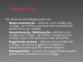 Há diversas estratégias para tal:  Redocumentação  – efetuar uma análise do código, de forma a produzir documentação explicativa do código; Reestruturação /Refatoração – efetuar uma análise do código, de forma a reestruturar o código para uma estrutura mais eficiente; Engenharia reversa  – efetuar uma análise do código, de forma a gerar o modelo e especificações que lhe deram origem; Reengenharia  – A partir da engenharia reversa,  gerar novo modelo e novo código. 