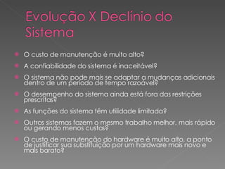 O custo de manutenção é muito alto? A confiabilidade do sistema é inaceitável? O sistema não pode mais se adaptar a mudanças adicionais dentro de um período de tempo razoável? O desempenho do sistema ainda está fora das restrições prescritas? As funções do sistema têm utilidade limitada? Outros sistemas fazem o mesmo trabalho melhor, mais rápido ou gerando menos custos? O custo de manutenção do hardware é muito alto, a ponto de justificar sua substituição por um hardware mais novo e mais  barato ? 