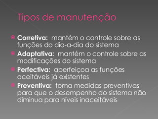 Corretiva:   mantém o controle sobre as funções do dia-a-dia do sistema Adaptativa:  mantém o controle sobre as modificações do sistema Perfectiva:   aperfeiçoa as funções aceitáveis já existentes Preventiva:   toma medidas preventivas para que o desempenho do sistema não diminua para níveis inaceitáveis 