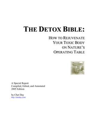 THE DETOX BIBLE:
                                  HOW TO REJUVENATE
                                   YOUR TOXIC BODY
                                        ON NATURE’S
                                    OPERATING TABLE




A Special Report
Compiled, Edited, and Annotated
2005 Edition

by Chet Day
http://chetday.com/
 