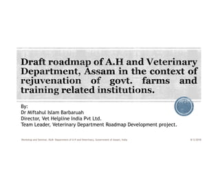 By:
Dr Miftahul Islam Barbaruah
Director, Vet Helpline India Pvt Ltd.
Team Leader, Veterinary Department Roadmap Development project.
8/3/2018Workshop and Seminar, NLM- Department of A H and Veterinary, Government of Assam, India
 