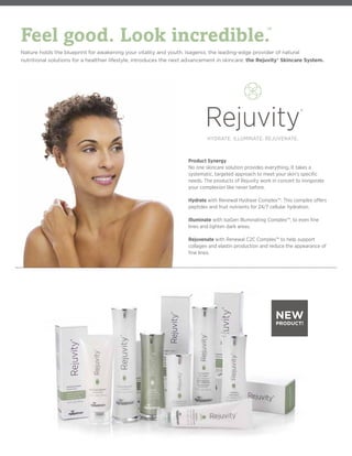 Product Synergy
No one skincare solution provides everything. It takes a
systematic, targeted approach to meet your skin’s specific
needs. The products of Rejuvity work in concert to invigorate
your complexion like never before.
Hydrate with Renewal Hydrase Complex™. This complex offers
peptides and fruit nutrients for 24/7 cellular hydration.
Illuminate with IsaGen Illuminating Complex™, to even fine
lines and lighten dark areas.
Rejuvenate with Renewal C2C Complex™ to help support
collagen and elastin production and reduce the appearance of
fine lines.
Nature holds the blueprint for awakening your vitality and youth. Isagenix, the leading-edge provider of natural
nutritional solutions for a healthier lifestyle, introduces the next advancement in skincare: the Rejuvity® Skincare System.
NEW
PRODUCT!
HYDRATE. ILLUMINATE. REJUVENATE.
HYDRATEZ. ILLUMINEZ. REVITALISEZ.
HYDRATE. ILLUMINATE. REJUVENATE.
HYDRATEZ. ILLUMINEZ. REVITALISEZ.
Rejuvity
Rejuvity®
Rejuvity
Rejuvity®
R
R
R
R
Feel good. Look incredible.
™
 