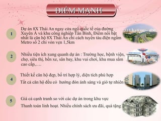 1
2
4
5
Dự án 8X Thái An ngay cửa ngõ quốc tế của đường
Xuyên Á và khu công nghiệp Tân Bình, Điểm nổi bật
nhất là căn hộ 8X Thái An chỉ cách tuyến tàu điện ngầm
Metro số 2 chỉ vỏn vẹn 1,5km
Nhiều tiện ích xung quanh dự án : Trường học, bệnh viện,
chợ, siêu thị, bến xe, sân bay, khu vui chơi, khu mua sắm
cao cấp,….
Thiết kế căn hộ đẹp, bố trí hợp lý, diện tích phù hợp
Tất cả căn hộ đều có hướng đón ánh sáng và gió tự nhiên
Giá cả cạnh tranh so với các dự án trong khu vực
Thanh toán linh hoạt. Nhiều chính sách ưu đãi, quà tặng
ĐIỂM MẠNH
 