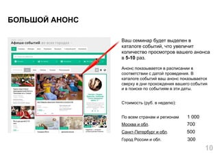 Ваш семинар будет выделен в
каталоге событий, что увеличит
количество просмотров вашего анонса
в 5-10 раз.
Анонс показывается в расписании в
соответствии с датой проведения. В
каталоге событий ваш анонс показывается
сверху в дни прохождения вашего события
и в поиске по событиям в эти даты.
Стоимость (руб. в неделю):
По всем странам и регионам 1 000
Москва и обл. 700
Санкт-Петербург и обл. 500
Город России и обл. 300
БОЛЬШОЙ АНОНС
10
 