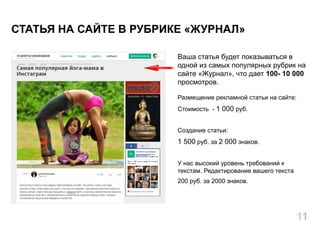 Ваша статья будет показываться в
одной из самых популярных рубрик на
сайте «Журнал», что дает 100- 10 000
просмотров.
Размещение рекламной статьи на сайте:
Стоимость - 1 000 руб.
Создание статьи:
1 500 руб. за 2 000 знаков.
У нас высокий уровень требований к
текстам. Редактирование вашего текста
200 руб. за 2000 знаков.
СТАТЬЯ НА САЙТЕ В РУБРИКЕ «ЖУРНАЛ»
11
 
