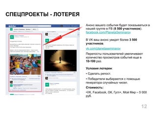 Анонс вашего события будет показываться в
нашей группе в FB (8 500 участников).
facebook.com/PlanetaSeminarov
В VK ваш анонс увидят более 3 500
участников.
vk.com/planetaseminarov
Перепосты пользователей увеличивают
количество просмотров событий еще в
10-100 раз.
Условия лотереи:
• Сделать репост.
• Победители выбираются с помощью
генератора случайных чисел.
Стоимость:
• VK, Facebook, ОК, Гугл+, Мой Мир – 5 000
руб.
СПЕЦПРОЕКТЫ - ЛОТЕРЕЯ
12
 