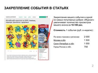 Закрепление вашего события в одной
из самых популярных рубрик «Журнал»
увеличивает количество просмотров
вашего анонса в 10-100 раз.
Стоимость 1 события (руб. в неделю) :
По всем странам и регионам 2 000
Москва и обл. 1 500
Санкт-Петербург и обл. 1 000
Город России и обл. 750
ЗАКРЕПЛЕНИЕ СОБЫТИЯ В СТАТЬЯХ
2
 