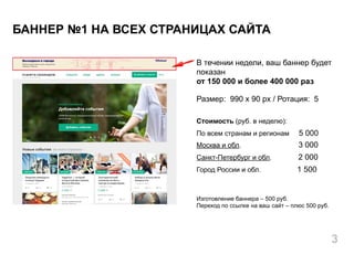 В течении недели, ваш баннер будет
показан
от 150 000 и более 400 000 раз
Размер: 990 x 90 px / Ротация: 5
Стоимость (руб. в неделю):
По всем странам и регионам 5 000
Москва и обл. 3 000
Санкт-Петербург и обл. 2 000
Город России и обл. 1 500
Изготовление баннера – 500 руб.
Переход по ссылке на ваш сайт – плюс 500 руб.
БАННЕР №1 НА ВСЕХ СТРАНИЦАХ САЙТА
3
 