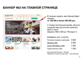 В течении недели, ваш баннер будет
показан
от 100 000 и более 300 000 раз.
У тизера постоянный дизайн. Для его
создания вам достаточно прислать
фото и текст.
Ширина: 990 х 400 px / Ротация: 5
Стоимость (руб. в неделю)
По всем странам и регионам 3 000
Москва и обл. 2 000
Санкт-Петербург и обл. 1 500
Город России и обл. 1 000
Изготовление баннера – 500 руб.
Переход по ссылке на ваш сайт – плюс 500 руб.
БАННЕР №2 НА ГЛАВНОЙ СТРАНИЦЕ
4
 