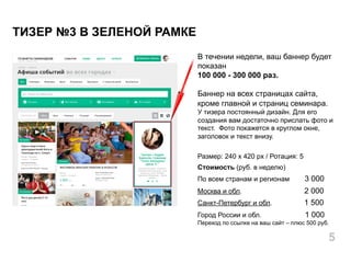 В течении недели, ваш баннер будет
показан
100 000 - 300 000 раз.
Баннер на всех страницах сайта,
кроме главной и страниц семинара.
У тизера постоянный дизайн. Для его
создания вам достаточно прислать фото и
текст. Фото покажется в круглом окне,
заголовок и текст внизу.
Размер: 240 x 420 px / Ротация: 5
Стоимость (руб. в неделю)
По всем странам и регионам 3 000
Москва и обл. 2 000
Санкт-Петербург и обл. 1 500
Город России и обл. 1 000
Переход по ссылке на ваш сайт – плюс 500 руб.
ТИЗЕР №3 В ЗЕЛЕНОЙ РАМКЕ
5
 