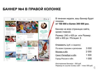 В течении недели, ваш баннер будет
показан
от 100 000 и более 300 000 раз.
Баннер на всех страницах сайта,
кроме главной.
Размер: 240 x 420 px или Размер:
240 x 400 px / Ротация: 5
Стоимость (руб. в неделю)
По всем странам и регионам 3 000
Москва и обл. 2 000
Санкт-Петербург и обл. 1 500
Город России и обл. 1 000
Изготовление баннера – 500 руб.
Переход по ссылке на ваш сайт – плюс 500 руб.
БАННЕР №4 В ПРАВОЙ КОЛОНКЕ
6
 
