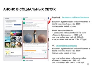 Facebook: facebook.com/PlanetaSeminarov
Ваш пост будет показан в нашей группе и в
ленте новостей, более чем 8 500
подписчикам нашей группы.
Анонс на ваше событие:
- со ссылкой на ваше событие на сайте
«Планета Семинаров» - 1 500 руб.
- со ссылкой на ваш сайт - 2 000 руб.
- закрепление на 4 часа в TOP- 600 руб.
VK: vk.com/planetaseminarov
Ваш пост будет показан в нашей группе и в
ленте новостей более чем 3 500
подписчикам нашей группы.
- со ссылкой на ваше событие на сайте
«Планета семинаров» - 600 руб.
- со ссылкой на ваш сайт - 1 100 руб.
АНОНС В СОЦИАЛЬНЫХ СЕТЯХ
8
 