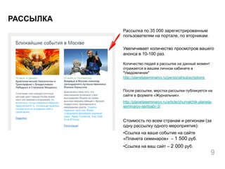 Рассылка по 35 000 зарегистрированным
пользователям на портале, по вторникам.
Увеличивает количество просмотров вашего
анонса в 10-100 раз.
Количество людей в рассылке на данный момент
отражается в вашем личном кабинете в
"Уведомления"
http://planetaseminarov.ru/personal/subscriptions
После рассылки, верстка рассылки публикуется на
сайте в формате «Журнальчик».
http://planetaseminarov.ru/article/zhurnalchik-planeta-
seminarov-sentyabr-3/
Стоимость по всем странам и регионам (за
одну рассылку одного мероприятия):
• Ссылка на ваше событие на сайте
«Планета семинаров» – 1 500 руб.
• Ссылка на ваш сайт – 2 000 руб.
РАССЫЛКА
9
 