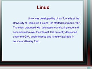 Linux Linux was developed by Linux Torvalds at the University of Helsinki in Finland. He started his work in 1991. The effort expanded with volunteers contributing code and documentation over the internet. It is currently developed under the GNU public license and is freely available in source and binary form. 