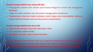 Sumber tenaga elektrik arus ulang alik (Au)
 Pengagihan elektrik dari stesen jana kuasa hingga ke rumah dan banggunan
komersial.
 Voltan AU boleh dinaikkan dan diturunkan menggunakan transformer.
 Peeghantaran dilakukan dalam keladaan voltan tinggi untuk merendahkan nilai arus
supaya tiada kehilanga kuasa semasa proses penghantaran.
Sumber tenaga elektrik arus terus (At)
 Sistem kuasa dengan hanya satu kekutuban voltan.
 Arus menghalir adalah sehala.
 Cth: Bateri, sel solar, dynamo jenis komutator.
Sumber tenaga ini boleh ditukar dari arus ulang alik kepada arus terus dan sebaliknya
dengan menggunakan pelbagai cara seperti litar penerus menukarkan arus ulangalik
kepada arus terus. Litar penyongsang menukarkan arus terus kepada arus ulang-alik.
 