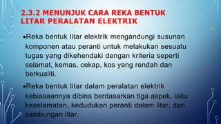 2.3.2 MENUNJUK CARA REKA BENTUK
LITAR PERALATAN ELEKTRIK
Reka bentuk litar elektrik mengandungi susunan
komponen atau peranti untuk melakukan sesuatu
tugas yang dikehendaki dengan kriteria seperti
selamat, kemas, cekap, kos yang rendah dan
berkualiti.
Reka bentuk litar dalam peralatan elektrik
kebiasaannya dibina berdasarkan tiga aspek, iaitu
keselamatan, kedudukan peranti dalam litar, dan
sambungan litar.
 