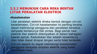 2.3.2 MENUNJUK CARA REKA BENTUK
LITAR PERALATAN ELEKTRIK
Keselamatan
Litar peralatan elektrik direka bentuk dengan ciri-ciri
keselamatan. Ciri-ciri keselamatan ini penting kerana
dapat melindungi pengguna dan peralatan tersebut
daripada berlakunya litar pintas. Bagi periuk nasi
elektrik litar elektrik ditempatkan di dalam bahagian
bawah periuk. Kedudukan litar adalah tersembuny
idan tidak dapat dicapai tangan serta tidak terdedah.
Ciri-ciri seperti itu dapat melindungi keselamatan
pengguna daripada renjatan elektrik yang boleh
membawa maut.
 