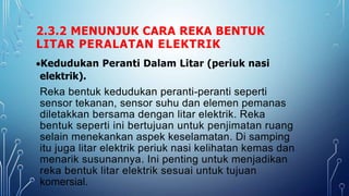 2.3.2 MENUNJUK CARA REKA BENTUK
LITAR PERALATAN ELEKTRIK
Kedudukan Peranti Dalam Litar (periuk nasi
elektrik).
Reka bentuk kedudukan peranti-peranti seperti
sensor tekanan, sensor suhu dan elemen pemanas
diletakkan bersama dengan litar elektrik. Reka
bentuk seperti ini bertujuan untuk penjimatan ruang
selain menekankan aspek keselamatan. Di samping
itu juga litar elektrik periuk nasi kelihatan kemas dan
menarik susunannya. Ini penting untuk menjadikan
reka bentuk litar elektrik sesuai untuk tujuan
komersial.
 