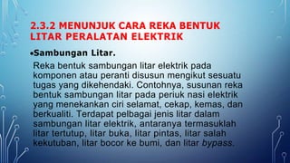 2.3.2 MENUNJUK CARA REKA BENTUK
LITAR PERALATAN ELEKTRIK
Sambungan Litar.
Reka bentuk sambungan litar elektrik pada
komponen atau peranti disusun mengikut sesuatu
tugas yang dikehendaki. Contohnya, susunan reka
bentuk sambungan litar pada periuk nasi elektrik
yang menekankan ciri selamat, cekap, kemas, dan
berkualiti. Terdapat pelbagai jenis litar dalam
sambungan litar elektrik, antaranya termasuklah
litar tertutup, litar buka, litar pintas, litar salah
kekutuban, litar bocor ke bumi, dan litar bypass.
 