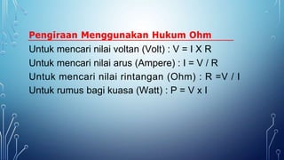 Pengiraan Menggunakan Hukum Ohm
Untuk mencari nilai voltan (Volt) : V = I X R
Untuk mencari nilai arus (Ampere) : I = V / R
Untuk mencari nilai rintangan (Ohm) : R =V / I
Untuk rumus bagi kuasa (Watt) : P = V x I
 