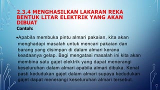 2.3.4 MENGHASILKAN LAKARAN REKA
BENTUK LITAR ELEKTRIK YANG AKAN
DIBUAT
Contoh:
Apabila membuka pintu almari pakaian, kita akan
menghadapi masalah untuk mencari pakaian dan
barang yang disimpan di dalam almari kerana
keadaanya gelap. Bagi mengatasi masalah ini kita akan
membina satu gajet elektrik yang dapat menerangi
keseluruhan dalam almari apabila almari dibuka. Kenal
pasti kedudukan gajet dalam almari supaya kedudukan
gajet dapat menerangi keseluruhan almari tersebut.
 