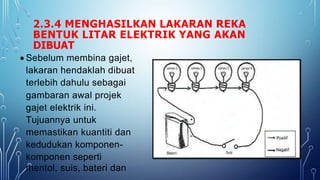 2.3.4 MENGHASILKAN LAKARAN REKA
BENTUK LITAR ELEKTRIK YANG AKAN
DIBUAT
 Sebelum membina gajet,
lakaran hendaklah dibuat
terlebih dahulu sebagai
gambaran awal projek
gajet elektrik ini.
Tujuannya untuk
memastikan kuantiti dan
kedudukan komponen-
komponen seperti
mentol, suis, bateri dan
 