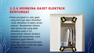2.3.6 MEMBINA GAJET ELEKTRIK
BERFUNGSI
 Pada peringkat ini, satu gajet
yang berfungsi akan dihasilkan
untuk diletakkan di dalam almari
pakaian. Berdasarkan lakaran
reka bentuk litar yang telah
dihasilkan pada 2.3.4,
terjemahkan lakaran tersebut
kepada litar bergambar untuk
membina gajet elektrik
berfungsi. Jenis penyambungan
yang digunakan untuk litar gajet
ini ialah litar bersiri.
 