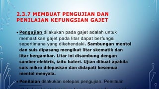 2.3.7 MEMBUAT PENGUJIAN DAN
PENILAIAN KEFUNGSIAN GAJET
 Pengujian dilakukan pada gajet adalah untuk
memastikan gajet pada litar dapat berfungsi
sepertimana yang dikehendaki. Sambungan mentol
dan suis dipasang mengikut litar skematik dan
litar bergambar. Litar ini disambung dengan
sumber elektrik, iaitu bateri. Ujian dibuat apabila
suis mikro dilepaskan dan didapati kesemua
mentol menyala.
 Penilaian dilakukan selepas pengujian. Penilaian
 