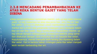 2.3.8 MENCADANG PENAMBAHBAIKAN KE
ATAS REKA BENTUK GAJET YANG TELAH
DIBINA
 Bagi penambahbaikan kecerahan mentol, satu uji kaji telah dikenal
pasti. Uji kaji dijalankan ke atas dua jenis litar, iaitu litar siri dan
litar selari. Uji kaji ini dilakukan untuk membuktikan kecerahan
mentol dan jumlah nilai parameter rintangan yang terdapat dalam
litar siri dan litar selari. Bagi membuktikan kecerahan mentol, uji
kaji dibuat dengan menggunakan komponen elektrik yang sama
dan dilakukan dengan cara menukar litar siri kepada litar selari.
Keputusannya, mentol menyala lebih terang jika dipasang dalam
litar selari. Hal ini kerana beban rintangan pada litar selari menjadi
lebih rendah berbanding litar siri.
 