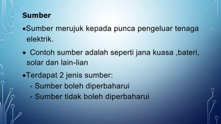 Sumber
Sumber merujuk kepada punca pengeluar tenaga
elektrik.
 Contoh sumber adalah seperti jana kuasa ,bateri,
solar dan lain-lian
Terdapat 2 jenis sumber:
- Sumber boleh diperbaharui
- Sumber tidak boleh diperbaharui
 