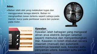 Beban
 Beban ialah alat yang melakukan tugas dan
menggunakan tenaga elektrik. Beban ini
menghasilkan kesan tertentu seperti cahaya pada
mentol, bunyi pada pembesar suara dan putaran
pada motor.
Kawalan
Kawalan ialah bahagian yang mengawal
aliran arus elektrik dengan selamat
seperti memutus dan menyambungkan
litar. Kawalan ini boleh dilakukan secara
insaniah (manual) dan automatik
contohnya kawalan suis, kawalan suhu
penyaman udara, kawalan suhu periuk
 