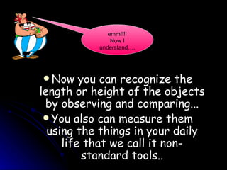 Now you can recognize the length or height of the objects by observing and comparing... You also can measure them using the things in your daily life that we call it non-standard tools.. emm!!!! Now I understand…. 